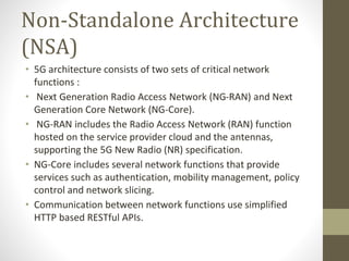 Non-Standalone Architecture
(NSA)
• 5G architecture consists of two sets of critical network
functions :
• Next Generation Radio Access Network (NG-RAN) and Next
Generation Core Network (NG-Core).
• NG-RAN includes the Radio Access Network (RAN) function
hosted on the service provider cloud and the antennas,
supporting the 5G New Radio (NR) specification.
• NG-Core includes several network functions that provide
services such as authentication, mobility management, policy
control and network slicing.
• Communication between network functions use simplified
HTTP based RESTful APIs.
 