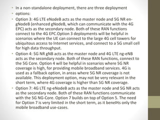 • In a non-standalone deployment, there are three deployment
• options:
• Option 3: 4G LTE eNodeB acts as the master node and 5G NR en-
gNodeB (enhanced gNodeB, which can communicate with the 4G
EPC) acts as the secondary node. Both of these RAN functions
connect to the 4G EPC.Option 3 deployments will be helpful in
scenarios where the UE can connect to the large 4G cell towers for
ubiquitous access to Internet services, and connect to a 5G small cell
for high data throughput.
• Option 4: 5G NR gNB acts as the master node and 4G LTE ng-eNB
acts as the secondary node. Both of these RAN functions, connect to
the 5G Core. Option 4 will be helpful in scenarios where 5G NR
coverage is high, for providing mobile broadband services. 4G is
used as a fallback option, in areas where 5G NR coverage is not
available. This deployment option, may not be very relevant in the
short term, where 4G coverage is higher than 5G NR coverage.
• Option 7: 4G LTE ng-eNodeB acts as the master node and 5G NR acts
as the secondary node. Both of these RAN functions communicate
with the 5G NG-Core. Option 7 builds on top of Option 5. The need
for Option 7 is very limited in the short term, as it beneÞts only the
mobile broadband use-cases.
 
