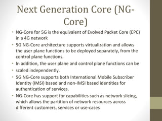 Next Generation Core (NG-
Core)
• NG-Core for 5G is the equivalent of Evolved Packet Core (EPC)
in a 4G network
• 5G NG-Core architecture supports virtualization and allows
the user plane functions to be deployed separately, from the
control plane functions.
• In addition, the user plane and control plane functions can be
• scaled independently.
• 5G NG-Core supports both International Mobile Subscriber
Identity (IMSI) based and non-IMSI based identities for
authentication of services.
• NG-Core has support for capabilities such as network slicing,
which allows the partition of network resources across
different customers, services or use-cases
 