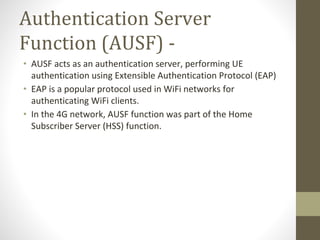 Authentication Server
Function (AUSF) -
• AUSF acts as an authentication server, performing UE
authentication using Extensible Authentication Protocol (EAP)
• EAP is a popular protocol used in WiFi networks for
authenticating WiFi clients.
• In the 4G network, AUSF function was part of the Home
Subscriber Server (HSS) function.
 