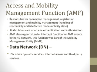 Access and Mobility
Management Function (AMF)
• Responsible for connection management, registration
management and mobility management (handling of
reachability and idle/active mode mobility state).
• It also takes care of access authentication and authorization.
• AMF also supports Lawful intercept function for AMF events.
In the 4G network, this function was part of the Mobility
Management Entity (MME).
•Data Network (DN) –
• DN offers operator services, internet access and third party
services.
 