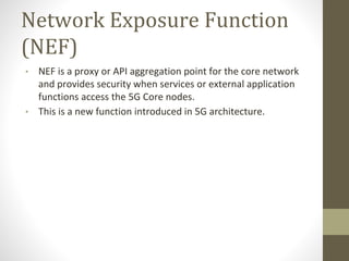 Network Exposure Function
(NEF)
• NEF is a proxy or API aggregation point for the core network
and provides security when services or external application
functions access the 5G Core nodes.
• This is a new function introduced in 5G architecture.
 