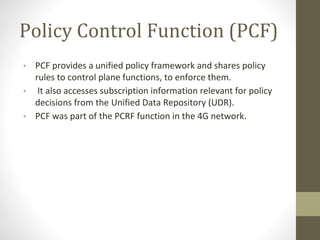 Policy Control Function (PCF)
• PCF provides a unified policy framework and shares policy
rules to control plane functions, to enforce them.
• It also accesses subscription information relevant for policy
decisions from the Unified Data Repository (UDR).
• PCF was part of the PCRF function in the 4G network.
 