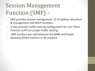 Session Management
Function (SMF) -
• SMF provides session management, UE IP address allocation
& management and DHCP functions.
• It also provides traffic steering configuration for User Plane
Function (UPF) for proper traffic routing.
• SMF function was split between the MME and Packet
Gateway (PGW) function in 4G network.
 