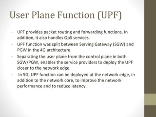 User Plane Function (UPF)
• UPF provides packet routing and forwarding functions. In
addition, it also handles QoS services.
• UPF function was split between Serving Gateway (SGW) and
PGW in the 4G architecture.
• Separating the user plane from the control plane in both
SGW/PGW, enables the service providers to deploy the UPF
closer to the network edge.
• In 5G, UPF function can be deployed at the network edge, in
addition to the network core, to improve the network
performance and to reduce latency.
 
