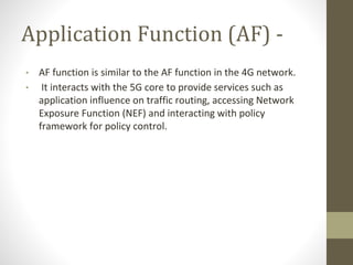 Application Function (AF) -
• AF function is similar to the AF function in the 4G network.
• It interacts with the 5G core to provide services such as
application influence on traffic routing, accessing Network
Exposure Function (NEF) and interacting with policy
framework for policy control.
 