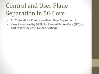 Control and User Plane
Separation in 5G Core
• CUPS stands for Control and User Plane Separation. I
• t was introduced by 3GPP, for Evolved Packet Core (EPC) as
part of their Release 14 specifications.
 