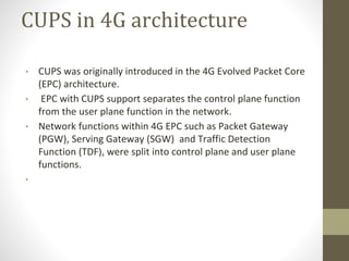 CUPS in 4G architecture
• CUPS was originally introduced in the 4G Evolved Packet Core
(EPC) architecture.
• EPC with CUPS support separates the control plane function
from the user plane function in the network.
• Network functions within 4G EPC such as Packet Gateway
(PGW), Serving Gateway (SGW) and Traffic Detection
Function (TDF), were split into control plane and user plane
functions.
•
 