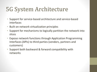 5G System Architecture
• Support for service-based architecture and service-based
interfaces
• Built on network virtualization principles
• Support for mechanisms to logically partition the network into
slices
• Expose network functions through Application Programming
Interfaces (APIs) to third parties (vendors, partners and
customers)
• Support both backward & forward compatibility with
networks
 