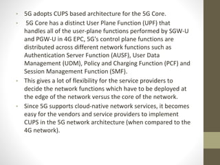 • 5G adopts CUPS based architecture for the 5G Core.
• 5G Core has a distinct User Plane Function (UPF) that
handles all of the user-plane functions performed by SGW-U
and PGW-U in 4G EPC, 5G's control plane functions are
distributed across different network functions such as
Authentication Server Function (AUSF), User Data
Management (UDM), Policy and Charging Function (PCF) and
Session Management Function (SMF).
• This gives a lot of flexibility for the service providers to
decide the network functions which have to be deployed at
the edge of the network versus the core of the network.
• Since 5G supports cloud-native network services, it becomes
easy for the vendors and service providers to implement
CUPS in the 5G network architecture (when compared to the
4G network).
 