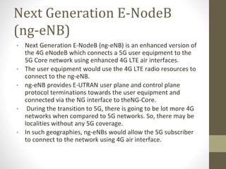 Next Generation E-NodeB
(ng-eNB)
• Next Generation E-NodeB (ng-eNB) is an enhanced version of
the 4G eNodeB which connects a 5G user equipment to the
5G Core network using enhanced 4G LTE air interfaces.
• The user equipment would use the 4G LTE radio resources to
connect to the ng-eNB.
• ng-eNB provides E-UTRAN user plane and control plane
protocol terminations towards the user equipment and
connected via the NG interface to theNG-Core.
• During the transition to 5G, there is going to be lot more 4G
networks when compared to 5G networks. So, there may be
localities without any 5G coverage.
• In such geographies, ng-eNBs would allow the 5G subscriber
to connect to the network using 4G air interface.
 