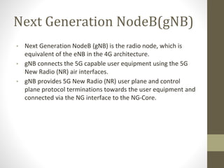 Next Generation NodeB(gNB)
• Next Generation NodeB (gNB) is the radio node, which is
equivalent of the eNB in the 4G architecture.
• gNB connects the 5G capable user equipment using the 5G
New Radio (NR) air interfaces.
• gNB provides 5G New Radio (NR) user plane and control
plane protocol terminations towards the user equipment and
connected via the NG interface to the NG-Core.
 