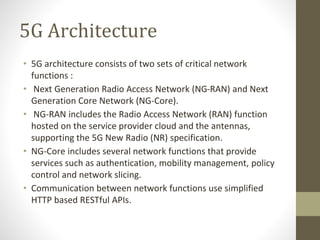 5G Architecture
• 5G architecture consists of two sets of critical network
functions :
• Next Generation Radio Access Network (NG-RAN) and Next
Generation Core Network (NG-Core).
• NG-RAN includes the Radio Access Network (RAN) function
hosted on the service provider cloud and the antennas,
supporting the 5G New Radio (NR) specification.
• NG-Core includes several network functions that provide
services such as authentication, mobility management, policy
control and network slicing.
• Communication between network functions use simplified
HTTP based RESTful APIs.
 