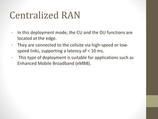 Centralized RAN
• In this deployment mode, the CU and the DU functions are
located at the edge.
• They are connected to the cellsite via high-speed or low-
speed links, supporting a latency of < 10 ms.
• This type of deployment is suitable for applications such as
Enhanced Mobile Broadband (eMBB).
 