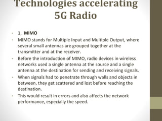 Technologies accelerating
5G Radio
• 1. MIMO
• MIMO stands for Multiple Input and Multiple Output, where
several small antennas are grouped together at the
transmitter and at the receiver.
• Before the introduction of MIMO, radio devices in wireless
networks used a single antenna at the source and a single
antenna at the destination for sending and receiving signals.
• When signals had to penetrate through walls and objects in
between, they get scattered and lost before reaching the
destination.
• This would result in errors and also affects the network
performance, especially the speed.
 
