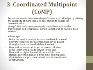 3. Coordinated Multipoint
(CoMP)
• Technique used to improve radio performance, at cell edges by utilising
the capability of more than one base station to enable the
communication.
• Using CoMP, radio access nodes dynamically coordinate the
transmission and reception of signals from the UE to multiple base
stations
Advantages:
1. Helps the service provider to improve the utilization of
network resources. For example, data can be passed
through a base station which is not loaded.
2. User notices lesser call drops, as several cell sites
come together to provide service to the user
User notices higher bandwidth, as multiple base
stations serve the user, at a given time. The impact of
the interference gets reduced and interference is used
constructively
 