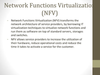 Network Functions Virtualization
(NFV)
• Network Functions Virtualization (NFV) transforms the
network architecture of service providers, by borrowing IT
virtualization techniques to virtualize network functions and
run them as software on top of standard servers, storages
and switches.
• NFV allows service providers to increase the utilization of
their hardware, reduce operational costs and reduce the
time it takes to activate a service for the customer.
 