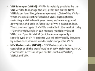 • VNF Manager (VNFM) - VNFM is typically provided by the
VNF vendor to manage the VNFs that run on the NFVI.
VNFMs perform lifecycle management (LCM) of the VNFs -
which includes starting/stopping VNFs, automatically
restarting a VNF when it goes down, software upgrade/
downgrade and scale-in/scale-out of VNFs based on load.
There are two types of VNFMs available in the market today
– Generic VNFM (which can manage multiple-types of
VNFs) and Specific VNFM (which can manage only a
specific type of VNF). Specific VNFMs are typically provided
by network equipment vendors who supply the VNFs.
• NFV Orchestrator (NFVO) – NFV Orchestrator is the
controller of all the workflows in an NFV architecture. NFVO
coordinates across multiple entities such as OSS/BSS,
VNFM and VIM.
 