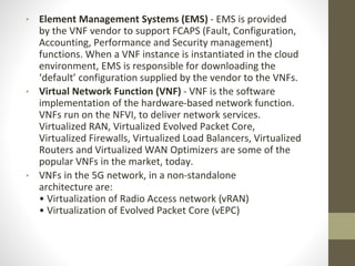 • Element Management Systems (EMS) - EMS is provided
by the VNF vendor to support FCAPS (Fault, Configuration,
Accounting, Performance and Security management)
functions. When a VNF instance is instantiated in the cloud
environment, EMS is responsible for downloading the
‘default’ configuration supplied by the vendor to the VNFs.
• Virtual Network Function (VNF) - VNF is the software
implementation of the hardware-based network function.
VNFs run on the NFVI, to deliver network services.
Virtualized RAN, Virtualized Evolved Packet Core,
Virtualized Firewalls, Virtualized Load Balancers, Virtualized
Routers and Virtualized WAN Optimizers are some of the
popular VNFs in the market, today.
• VNFs in the 5G network, in a non-standalone
architecture are:
• Virtualization of Radio Access network (vRAN)
• Virtualization of Evolved Packet Core (vEPC)
 