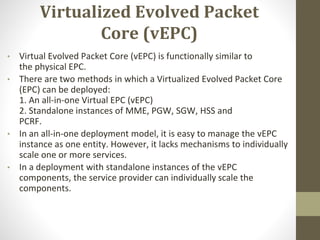 Virtualized Evolved Packet
Core (vEPC)
• Virtual Evolved Packet Core (vEPC) is functionally similar to
the physical EPC.
• There are two methods in which a Virtualized Evolved Packet Core
(EPC) can be deployed:
1. An all-in-one Virtual EPC (vEPC)
2. Standalone instances of MME, PGW, SGW, HSS and
PCRF.
• In an all-in-one deployment model, it is easy to manage the vEPC
instance as one entity. However, it lacks mechanisms to individually
scale one or more services.
• In a deployment with standalone instances of the vEPC
components, the service provider can individually scale the
components.
 