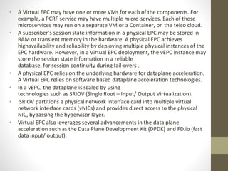 • A Virtual EPC may have one or more VMs for each of the components. For
example, a PCRF service may have multiple micro-services. Each of these
microservices may run on a separate VM or a Container, on the telco cloud.
• A subscriber’s session state information in a physical EPC may be stored in
RAM or transient memory in the hardware. A physical EPC achieves
highavailability and reliability by deploying multiple physical instances of the
EPC hardware. However, in a Virtual EPC deployment, the vEPC instance may
store the session state information in a reliable
database, for session continuity during fail-overs .
• A physical EPC relies on the underlying hardware for dataplane acceleration.
A Virtual EPC relies on software based dataplane acceleration technologies.
• In a vEPC, the dataplane is scaled by using
technologies such as SRIOV (Single Root – Input/ Output Virtualization).
• SRIOV partitions a physical network interface card into multiple virtual
network interface cards (vNICs) and provides direct access to the physical
NIC, bypassing the hypervisor layer.
• Virtual EPC also leverages several advancements in the data plane
acceleration such as the Data Plane Development Kit (DPDK) and FD.io (fast
data input/ output).
 
