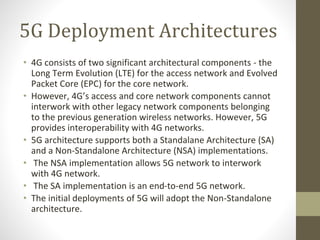 5G Deployment Architectures
• 4G consists of two significant architectural components - the
Long Term Evolution (LTE) for the access network and Evolved
Packet Core (EPC) for the core network.
• However, 4G’s access and core network components cannot
interwork with other legacy network components belonging
to the previous generation wireless networks. However, 5G
provides interoperability with 4G networks.
• 5G architecture supports both a Standalane Architecture (SA)
and a Non-Standalone Architecture (NSA) implementations.
• The NSA implementation allows 5G network to interwork
with 4G network.
• The SA implementation is an end-to-end 5G network.
• The initial deployments of 5G will adopt the Non-Standalone
architecture.
 