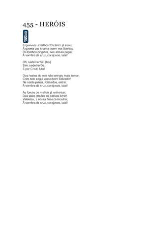 455 - HERÓIS
Erguei-vos, cristãos! O clarim já soou;
À guerra vos chama quem vos libertou.
Os lombos cingidos, nas armas pegai;
À sombra da cruz, corajosos, lutai!
Oh, sede heróis! (bis)
Sim, sede heróis,
E por Cristo lutai!
Das hostes do mal não tenhais mais temor;
Com zelo segui vosso bom Salvador!
Na santa peleja, formados, entrai;
À sombra da cruz, corajosos, lutai!
As forças do mal ide já enfrentar;
Das suas prisões os cativos livrar!
Valentes, a vossa firmeza mostrai;
À sombra da cruz, corajosos, lutai!
 