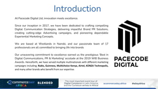 Introduction
At Pacecode Digital Ltd, innovation meets excellence.
Since our inception in 2017, we have been dedicated to crafting compelling
Digital Communication Strategies, delivering impactful Brand PR Solutions,
creating cutting-edge Advertising campaigns, and pioneering dependable
Experiential Marketing Concepts.
We are based at Westlands in Nairobi, and our passionate team of 17
professionals are all committed to bringing life into brands
Our unwavering commitment to excellence earned us the prestigious 'Best in
Digital Communications, PR & Marketing' accolade at the 2019 WIB Business
Awards. Henceforth, we have served multiple multinationals with different marketing
campaigns including; Rubis, Guinness, Multichoice Kenya, Airtel, KONZA Technopolis,
and many other brands who benefit from our expertise.
 