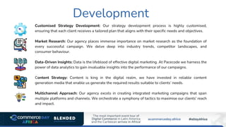 Development
Customised Strategy Development: Our strategy development process is highly customised,
ensuring that each client receives a tailored plan that aligns with their specific needs and objectives.
Market Research: Our agency places immense importance on market research as the foundation of
every successful campaign. We delve deep into industry trends, competitor landscapes, and
consumer behaviour.
Data-Driven Insights: Data is the lifeblood of effective digital marketing. At Pacecode we harness the
power of data analytics to gain invaluable insights into the performance of our campaigns.
Content Strategy: Content is king in the digital realm, we have invested in reliable content
generation media that enable us generate the required results suitable to clients’ needs.
Multichannel Approach: Our agency excels in creating integrated marketing campaigns that span
multiple platforms and channels. We orchestrate a symphony of tactics to maximise our clients' reach
and impact.
 