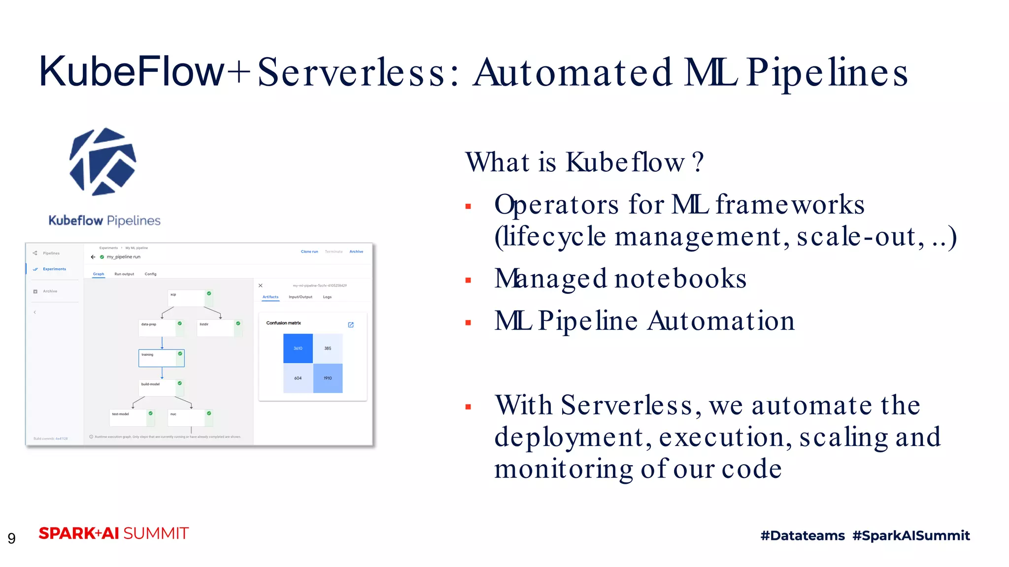 KubeFlow+Serverless: Automated ML Pipelines What is Kubeflow ? ▪ Operators for ML frameworks (lifecycle management, scale-out, ..) ▪ Managed notebooks ▪ ML Pipeline Automation ▪ With Serverless, we automate the deployment, execution, scaling and monitoring of our code 9 
