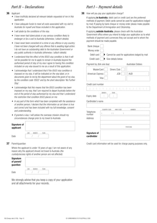 Part H – Declarations                                                                      Part I – Payment details
   36 Applicant                                                                                  38 How will you pay your application charge?
            • I have truthfully declared all relevant details requested of me in this                  If applying in Australia, debit card or credit card are the preferred
              application.                                                                             methods of payment. Debit cards cannot be used for applications lodged
            • I have adequate funds to meet all costs associated with my visit to                      by mail. If paying by bank cheque or money order please make payable
              Australia for myself and those included in this application.                             to the Department of Immigration and Citizenship.
            • I will abide by the conditions of the visa.                                              If applying outside Australia, please check with the Australian
            • I have never had tuberculosis or any serious condition likely to                         Government office where you intend to lodge your application as to what
              endanger or be a cost to Australia (otherwise, I attach details).                        methods of payment and currencies they can accept and to whom the
                                                                                                       payment should be made payable.
            • I have never been convicted of a crime or any offence in any country;
              I have not been charged with any offence that is awaiting legal action;                    Bank cheque
              I do not have an outstanding debt to the Australian Government or                          Money order
              any public authority in Australia (otherwise, I attach details).
                                                                                                            Debit card                   Cannot be used for applications lodged by mail
            • I understand that the effect of the 8503 visa condition is that it will
              not be possible for me to apply to remain in Australia beyond the                            Credit card                   Give details below
              authorised period of stay of my visa I agree to having this condition                    Payment by (tick one box)                                         Australian Dollars
              included on any visa issued to me as a result of this application.
            • I acknowledge that I understand that if the 8503 visa condition is                                MasterCard                   Diners Club
              imposed on my visa, it will be indicated on the visa label, or in                          American Express                                 JCB               AUD
              documents given to me by the department about the grant of my visa,                                        Visa
              by the condition code ‘8503’ and by the short description ‘No Further
              Stay’.                                                                                   Credit card number
            • I acknowledge that this means that the 8503 condition has been                                :   :    :   :       :       :   :     :     :    :     :   :    :     :      :   :   :   :
              imposed on my visa, that I am required to depart Australia before the
                                                                                                                             MONTH               YEAR
              end of the period of stay authorised by my visa and that I understand
              the restriction that condition 8503 places on me.                                        Expiry date                   :             :

            • In any part of this form which has been completed with the assistance                    Cardholder’s name
              of another person, I declare that the information as set down is true
              and correct and has been included with my full knowledge, consent
                                                                                                                                 COUNTRY CODE           AREA CODE                NUMBER
              and understanding.                                                                       Telephone             (                   ) (                )
            • If granted a visa, I will advise the overseas mission should my                          number
              circumstances change prior to my travel to Australia.                                    Address

            Signature of
                                                                                                                                                                        POSTCODE
            applicant
                                    DAY   MONTH   YEAR                                                 Signature of
            Date                                                                                       cardholder

   37 Parent/guardian                                                                                  Credit card information will be used for charge paying purposes only.
            Where the applicant is under 18 years of age, I am not aware of any
            reason why the applicant should not travel to Australia (the
            custody/access rights of another person are not affected).
            Signature
            of parent/
            guardian
                                    DAY   MONTH   YEAR

            Date


            We strongly advise that you keep a copy of your application
            and all attachments for your records.




456 (Design date 01/08) - Page 10                                           © COMMONWEALTH OF AUSTRALIA, 2008
 