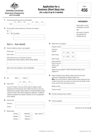 Application for a                                                                           Form

                                                                  Business (Short Stay) visa
                                                                       (for a stay of up to 3 months)
                                                                                                                                                             456

1   Over what period do you wish to visit Australia?
                     DAY      MONTH     YEAR           DAY    MONTH        YEAR                                                                       PHOTOGRAPH
          From                                  to
                                                                                                                                                   Please attach 2 recent
                                                                                                                                                   photographs of yourself
2   Do you intend to enter Australia on more than one occasion?
                                                                                                                                                   AND
    No
                                                                                                                                                   each person included in
    Yes          Give details
                                                                                                                                                   your passport and
                                                                                                                                                   travelling with you.




    Part A – Your details                                                                    8     Details from your passport

                                                                                                   Passport number
3   Give your details as shown in your passport
                                                                                                   Country of
    Family name                                                                                    passport
                                                                                                                        DAY     MONTH     YEAR

    Given names                                                                                    Date of issue
                                                                                                                        DAY     MONTH     YEAR
    Other names you are, or have been, known by
                                                                                                   Date of expiry
    (including name at birth, previous married names, aliases)
                                                                                                   Issuing authority/
                                                                                                   Place of issue as
                                                                                                   shown in your
                                                                                                   passport
    Name in your own language or script (if applicable)
                                                                                                   Make sure your passport is valid for the period of stay you are
                                                                                                   applying for.

                                                                                             9     Details of identity card or identity number issued to you by your
4   Sex               Male             Female                                                      government (if applicable) eg. National identity card.
                                                                                                   Note: If you are the holder of multiple identity numbers because you are
                                 DAY   MONTH    YEAR                                               a citizen of more than one country, you need to enter the identity number
5   Date of birth                                                                                  on the card from the country that you live in.

    If you are 70 years or over, you will be asked to undergo a health                             Identity number
    assessment and show that you have medical insurance to cover your                              Country of issue
    intended stay in Australia. Please contact your nearest Australian overseas
    mission for further advice before lodging your application. If additional
    medical consultations are required, a decision on your visa application                 10 Of which countries are you a citizen?
    will be delayed.

6   Place of birth                                                                          11 Current occupation
    Town/city

    Country
                                                                                                                                                 Continued on the next page

7   Marital status
                    Married              Separated           Never married
                 Engaged                   Divorced
                 De facto                  Widowed




                                                                      © COMMONWEALTH OF AUSTRALIA, 2008                                                  456 (Design date 01/08) - Page 5
 