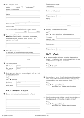 12 Your employment details                                                                            Australian business contact
                                                                                                         Contact person
            Are you:                  Employed               Self-employed
            Employer’s/business name
                                                                                                         Business name (if applicable)

            Address
                                                                                                         Telephone number       ( AREA CODE           )


                                                                                                         Address
                                                                   POSTCODE


            Telephone number          ( AREA CODE        )

                                                                                                                                                          POSTCODE
            Position you hold
            How long have you been employed by this employer/ business?                           18 Will you be in paid employment in Australia?
                                                       YEARS                     MONTHS
                                                                                                         No

   13 Your current residential address                                                                   Yes          Provide details of your employment in Australia
            Note: A post office box address is not acceptable as a residential
                                                                                                         Occupation
            address. Failure to give a residential address will result in your
            application being invalid.                                                                   Employer’s name


                                                                                                         Contact person

                                                                   POSTCODE

                                                                                                         Telephone number       ( AREA CODE           )

   14 Address for correspondence
            (If the same as your residential address, write ‘AS ABOVE’)
                                                                                                         Part C – Health
                                                                                                  19 In the last 5 years, have you, or has any member of your family unit
                                                                   POSTCODE                              included in this application, visited or lived outside your country of usual
                                                                                                         residence for more than 3 consecutive months?
   15 Your contact numbers                                                                               No
            Office hours                 ( AREA CODE           )                                         Yes          Give details
            After hours or               ( AREA CODE           )
            mobile/cell

   16 Do you agree to the department communicating with you by fax, e-mail,
            or other electronic means?
            No                                                                                    20 Do you, or does any member of your family unit included in this application
            Yes               Give details                                                               intend entering an Australian hospital or healthcare facility (including
                                                                                                         nursing homes) for work, training, treatment or visiting?
            Fax number                   ( AREA CODE           )                                         No

            E-mail address                                                                               Yes          Please provide full details.
                                                                                                                      If insufficient space, attach an additional statement.


            Part B – Business activities
   17 Describe your intended principal business activity in Australia

                                                                                                  21 Do you intend to work in an Australian preschool-aged child care centre
                                                                                                         (including preschools and creches) as an employee or trainee?

                                                                                                         No
                                                                                                         Yes          Please provide full details.
                                                                                                                      If insufficient space, attach an additional statement.




456 (Design date 01/08) - Page 6                                              © COMMONWEALTH OF AUSTRALIA, 2008
 