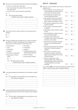 22 Have you, or has any member of your family unit included in this application:                   Part D – Character
     • ever had, or currently have, tuberculosis?                                           27 Have you, or has any member of your family unit included in this
     • been in close contact with a person who has, or has had,                                    application, ever:
       active tuberculosis?                                                                        • been convicted of a crime or offence in any
     • ever had a chest x-ray which showed an abnormality?                                           country (including any conviction which is
                                                                                                                                                       No               Yes
     No                                                                                              now removed from official records)?
                                                                                                   • been charged with any offence that is
     Yes           Please provide full details.                                                                                                        No               Yes
                                                                                                     currently awaiting legal action?
                   If insufficient space, attach an additional statement.
                                                                                                   • been acquitted of any criminal offence or
                                                                                                     other offence on the grounds of mental
                                                                                                                                                       No               Yes
                                                                                                     illness, insanity or unsoundness of mind?
                                                                                                   • been removed or deported from any country
                                                                                                     (including Australia)?                            No               Yes
                                                                                                   • left any country to avoid being removed
                                                                                                                                                       No               Yes
                                                                                                     or deported?
                                                                                                   • been refused a visa for Australia or another
23 Do you intent to work as a doctor, dentist or nurse during your stay in                           country?                                          No               Yes
     Australia?
                                                                                                   • been excluded from or asked to leave any
     No                                                                                                                                                No               Yes
                                                                                                     country (including Australia)?
     Yes                                                                                           • committed, or been involved in the
                                                                                                     commission of war crimes or crimes against
                                                                                                     humanity or human rights?                         No               Yes
24 During your proposed stay in Australia, do you, or does any member of
     your family unit included in this application, have or expect to incur                        • been involved in any activities that would
     medical costs, or require treatment or medical follow up for:                                   represent a risk to Australian national
                                                                                                                                                       No               Yes
                                                                                                     security?
     •    blood disorders                      • liver disease
                                                                                                   • had any outstanding debts to the Australian
     •    cancer                               • mental illness
                                                                                                     Government or any public authority in
     •    heart disease                        • pregnancy                                           Australia?                                        No               Yes
     •    hepatitis B                          • respiratory disease that has                      • been involved in any activity, or been
     •    HIV infection, including AIDS          required hospital admission                         convicted of any offence, relating to the
     •    kidney disease, including            • any form of surgery                                 illegal movement of people to any country
                                                                                                                                                       No               Yes
          dialysis                             • any other health concerns?                          (including Australia)?
                                                                                                   • served in a military force or state
           No
                                                                                                     sponsored/private militia, undergone any
           Yes        Please provide full details.                                                   military/paramilitary training, or been trained
                      If insufficient space, attach an additional statement.                         in weapons/explosives use (however
                                                                                                     described)?                                       No               Yes

                                                                                                   If you answered ‘Yes’ to any of the above questions, provide all relevant
                                                                                                   details. If insufficient space, attach an additional statement.


25 Do you require assistance with mobility and/or care in Australia or overseas?
     No
     Yes           Give details of the care/mobility concerns that apply to you
                   and how they are addressed.




26 Do you intend performing medical/dental/nursing procedures (eg. as a
     practising/trainee doctor, dentist, nurse etc.) during your stay in Australia?

     No
     Yes           Give details of medical/dental/nursing procedures you may
                   be involved with in Australia.




                                                                        © COMMONWEALTH OF AUSTRALIA, 2008                                               456 (Design date 01/08) - Page 7
 