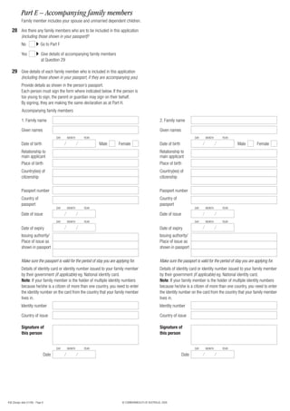Part E – Accompanying family members
            Family member includes your spouse and unmarried dependent children.

   28 Are there any family members who are to be included in this application
            (including those shown in your passport)?
            No               Go to Part F

            Yes               Give details of accompanying family members
                              at Question 29

   29 Give details of each family member who is included in this application
            (including those shown in your passport, if they are accompanying you).
            Provide details as shown in the person’s passport.
            Each person must sign the form where indicated below. If the person is
            too young to sign, the parent or guardian may sign on their behalf.
            By signing, they are making the same declaration as at Part H.
            Accompanying family members

            1. Family name                                                                                2. Family name

            Given names                                                                                   Given names
                                          DAY   MONTH   YEAR                                                                     DAY    MONTH      YEAR

            Date of birth                                       Male         Female                       Date of birth                                       Male         Female
            Relationship to                                                                               Relationship to
            main applicant                                                                                main applicant
            Place of birth                                                                                Place of birth
            Country(ies) of                                                                               Country(ies) of
            citizenship                                                                                   citizenship

            Passport number                                                                               Passport number
            Country of                                                                                    Country of
            passport                                                                                      passport
                                          DAY   MONTH   YEAR                                                                     DAY    MONTH      YEAR

            Date of issue                                                                                 Date of issue
                                          DAY   MONTH   YEAR                                                                     DAY    MONTH      YEAR

            Date of expiry                                                                                Date of expiry
            Issuing authority/                                                                            Issuing authority/
            Place of issue as                                                                             Place of issue as
            shown in passport                                                                             shown in passport

            Make sure the passport is valid for the period of stay you are applying for.                  Make sure the passport is valid for the period of stay you are applying for.
            Details of identity card or identity number issued to your family member                      Details of identity card or identity number issued to your family member
            by their government (if applicable) eg. National identity card.                               by their government (if applicable) eg. National identity card.
            Note: If your family member is the holder of multiple identity numbers                        Note: If your family member is the holder of multiple identity numbers
            because he/she is a citizen of more than one country, you need to enter                       because he/she is a citizen of more than one country, you need to enter
            the identity number on the card from the country that your family member                      the identity number on the card from the country that your family member
            lives in.                                                                                     lives in.
            Identity number                                                                               Identity number

            Country of issue                                                                              Country of issue

            Signature of                                                                                  Signature of
            this person                                                                                   this person


                                          DAY   MONTH   YEAR                                                                     DAY    MONTH      YEAR

                                   Date                                                                                   Date




456 (Design date 01/08) - Page 8                                               © COMMONWEALTH OF AUSTRALIA, 2008
 