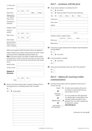 3. Family name
                                                                                                   Part F – Assistance with this form
     Given names                                                                            31 Did you receive assistance in completing this form?
                            DAY     MONTH     YEAR                                                 No            Go to Part G
     Date of birth                                       Male         Female                       Yes           Please give details of the person who assisted you
     Relationship to                                                                               Title:   Mr             Mrs            Miss              Ms             Other
     main applicant
     Place of birth                                                                                Family name
     Country(ies) of
                                                                                                   Given names
     citizenship
                                                                                                   Address
     Passport number
     Country of
     passport                                                                                                                                                   POSTCODE
                            DAY     MONTH     YEAR

     Date of issue                                                                                 Telephone number or daytime contact
                            DAY     MONTH     YEAR
                                                                                                                           COUNTRY CODE         AREA CODE             NUMBER
     Date of expiry                                                                                Office hours        (                  ) (               )
     Issuing authority/
     Place of issue as                                                                             Mobile phone
     shown in passport
                                                                                            32 Is the person an agent registered with the Migration Agents Registration
     Make sure the passport is valid for the period of stay you are applying for.                  Authority (MARA)?

     Details of identity card or identity number issued to your family member                      No
     by their government (if applicable) eg. National identity card.                               Yes           Go to Part G
     Note: If your family member is the holder of multiple identity numbers
     because he/she is a citizen of more than one country, you need to enter                33 Is the person/agent in Australia?
     the identity number on the card from the country that your family member                      No            Go to Part G
     lives in.
                                                                                                   Yes
     Identity number

     Country of issue                                                                       34 Did you pay the person/agent and/or give a gift for this assistance?
                                                                                                   No
     Signature of                                                                                  Yes
     this person


                            DAY     MONTH     YEAR
                                                                                                   Part G – Options for receiving written
                     Date                                                                          communications
30 Will any of the family members listed in response to Question 29 be in                   35 All written communications about this application should be sent to:
     paid employment or be undertaking studies while in Australia?                                 (Tick one box only)

     No                                                                                                          Myself               All written communications will be sent to
                                                                                                                                      the address for communications that you
     Yes          Provide details                                                                                 OR                  have provided in this form.
                                                                                                            Authorised
                                                                                                              recipient               You must complete form 956 Appointment
                                                                                                                  OR                  of a migration agent or exempt agent or other
                                                                                                                                      authorised recipient and attach it to this
                                                                                                      Migration agent                 application form. Form 956 is available from
                                                                                                                  OR                  the department’s website
                                                                                                        Agent exempt                  www.immi.gov.au
                                                                                                     from registration


                                                                                                                                                                Continued on the next page




                                                                        © COMMONWEALTH OF AUSTRALIA, 2008                                                                  456 (Design date 01/08) - Page 9
 