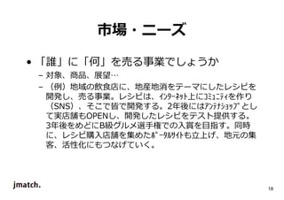 18 
市場・ニーズ 
• 「誰」に「何」を売る事業でしょうか 
– 対象、商品、展望… 
– （例）地域の飲食店に、地産地消をテーマにしたレシピを 
開発し、売る事業。レシピは、ｲﾝﾀｰﾈｯﾄ上にｺﾐｭﾆﾃｨを作り 
（SNS）、そこで皆で開発する。2年後にはｱﾝﾃﾅｼｮｯﾌﾟとし 
て実店舗もOPENし、開発したレシピをテスト提供する。 
3年後をめどにB級グルメ選手権での入賞を目指す。同時 
に、レシピ購入店舗を集めたﾎﾟｰﾀﾙｻｲﾄも⽴上げ、地元の集 
客、活性化にもつなげていく。 
 