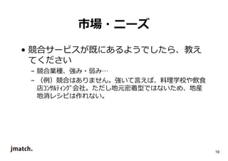 19 
市場・ニーズ 
• 競合サービスが既にあるようでしたら、教え 
てください 
– 競合業種、強み・弱み… 
– （例）競合はありません。強いて⾔えば、料理学校や飲食 
店ｺﾝｻﾙﾃｨﾝｸﾞ会社。ただし地元密着型ではないため、地産 
地消レシピは作れない。 
 