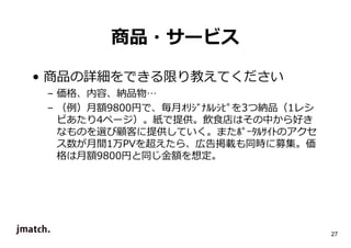 27 
商品・サービス 
• 商品の詳細をできる限り教えてください 
– 価格、内容、納品物… 
– （例）⽉額9800円で、毎⽉ｵﾘｼﾞﾅﾙﾚｼﾋﾟを3つ納品（1レシ 
ピあたり4ページ）。紙で提供。飲食店はその中から好き 
なものを選び顧客に提供していく。またﾎﾟｰﾀﾙｻｲﾄのアクセ 
ス数が⽉間1万PVを超えたら、広告掲載も同時に募集。価 
格は⽉額9800円と同じ⾦額を想定。 
 