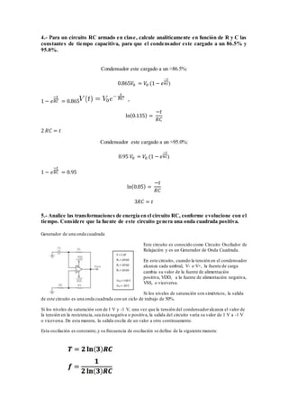 4.- Para un circuito RC armado en clase, calcule analíticamente en función de R y C las
constantes de tiempo capacitiva, para que el condensador este cargado a un 86.5% y
95.0%.
Condensador este cargado a un ≈86.5%:
0.865𝑉0 = 𝑉0 (1 − 𝑒
−𝑡
𝑅𝐶)
1 − 𝑒
−𝑡
𝑅𝐶 = 0.865
ln(0.135) =
−𝑡
𝑅𝐶
2 𝑅𝐶 = 𝑡
Condensador este cargado a un ≈95.0%:
0.95 𝑉0 = 𝑉0 (1 − 𝑒
−𝑡
𝑅𝐶)
1 − 𝑒
−𝑡
𝑅𝐶 = 0.95
ln(0.05) =
−𝑡
𝑅𝐶
3𝑅𝐶 = 𝑡
5.- Analice las transformaciones de energía en el circuito RC, conforme evolucione con el
tiempo. Considere que la fuente de este circuito genera una onda cuadrada positiva.
Generador de una onda cuadrada
Este circuito es conocido como Circuito Oscilador de
Relajación y es un Generador de Onda Cuadrada.
En este circuito, cuando la tensión en el condensador
alcanza cada umbral, V- o V+, la fuente de carga
cambia su valor de la fuente de alimentación
positiva, VDD, a la fuente de alimentación negativa,
VSS, o viceversa.
Si los niveles de saturación son simétricos, la salida
de este circuito es una onda cuadrada con un ciclo de trabajo de 50%.
Si los niveles de saturación son de 1 V y -1 V, una vez que la tensión del condensadoralcanza el valor de
la tensión en la resistencia, sea ésta negativa o positiva, la salida del circuito varía su valor de 1 V a -1 V
o viceversa. De esta manera, la salida oscila de un valor a otro continuamente.
Esta oscilación es constante,y su frecuencia de oscilación se define de la siguiente manera:
 