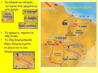 • Τα ονόματα των ποταμών ,
των λιμνών είναι γραμμένα με
μπλε χρώμα.
• Το γράμμα π, σημαίνει τη
λέξη ποτάμι.
• Το «Όρ.Χελμός»δηλαδή
«Όρος Χελμός»,σημαίνει
«το βουνό που το λένε
Χελμό»
Εξήγηση του χάρτη
 