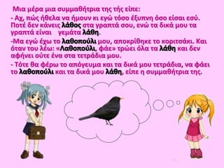 Μια μέρα μια συμμαθήτρια της τής είπε:
- Αχ, πώς ήθελα να ήμουν κι εγώ τόσο έξυπνη όσο είσαι εσύ.
Ποτέ δεν κάνεις στα γραπτά σου, ενώ τα δικά μου τα
γραπτά είναι γεμάτα .
-Μα εγώ έχω το μου, αποκρίθηκε το κοριτσάκι. Και
όταν του λέω: « , φάε» τρώει όλα τα και δεν
αφήνει ούτε ένα στα τετράδια μου.
- Τότε θα φέρω το απόγευμα και τα δικά μου τετράδια, να φάει
το και τα δικά μου , είπε η συμμαθήτρια της.
 