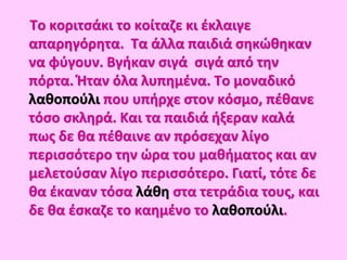 Το κοριτσάκι το κοίταζε κι έκλαιγε
απαρηγόρητα. Τα άλλα παιδιά σηκώθηκαν
να φύγουν. Βγήκαν σιγά σιγά από την
πόρτα. Ήταν όλα λυπημένα. Το μοναδικό
λαθοπούλι που υπήρχε στον κόσμο, πέθανε
τόσο σκληρά. Και τα παιδιά ήξεραν καλά
πως δε θα πέθαινε αν πρόσεχαν λίγο
περισσότερο την ώρα του μαθήματος και αν
μελετούσαν λίγο περισσότερο. Γιατί, τότε δε
θα έκαναν τόσα λάθη στα τετράδια τους, και
δε θα έσκαζε το καημένο το λαθοπούλι.
 