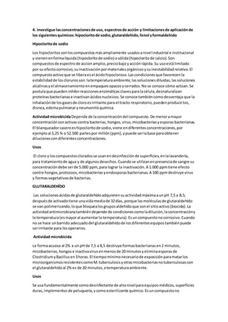 4. investigue lasconcentracionesde uso, espectrosde acción y limitacionesde aplicaciónde
los siguientesquímicos:hipocloritode sodio,glutaraldehido,fenol yformaldehido
Hipocloritode sodio
Los hipocloritossonloscompuestosmásampliamente usadosanivel industrial e institucional
y vienenenformalíquida(hipocloritode sodio) osólida(hipocloritode calcio).Son
compuestosde espectro de accion amplio,preciobajoyacciónrápida.Su usoestálimitado
por su efectocorrosivo,suinactivaciónpormaterialesorgánicosysuinestabilidadrelativa.El
compuestoactivoque se liberaesel ácidohipocloroso.Lascondicionesque favorecenla
estabilidadde losclorurosson:latemperaturaambiente,lassolucionesdiluidas,lassoluciones
alcalinasyel almacenamientoenempaquesopacosycerrados.Nose conoce cómo actúan.Se
postulaque puedeninhibirreaccionesenzimáticasclavesparalacélula,desnaturalizan
proteínasbacterianase inactivanácidosnucleicos.Se conoce tambiéncomodesventaja que la
inhalaciónde losgasesde cloroesirritante para el tracto respiratorio,puedenproducirtos,
disnea,edemapulmonaryneumonitisquímica.
Actividad microbicidaDepende de laconcentracióndel compuesto.De menoramayor
concentraciónsonactivas contra bacterias,hongos,virus,micobacteriasyesporasbacterianas.
El blanqueadorcaseroeshipocloritode sodio,viene endiferentesconcentraciones,por
ejemploal 5,25 % o 52.500 partespor millón(ppm),ypuede serlabase paraobtener
dilucionescondiferentesconcentraciones.
Usos
El cloro y loscompuestoscloradosse usanendesinfecciónde superficies,enlalavandería,
para tratamientode agua y de algunosdesechos.Cuandose utilizanenpresenciade sangre su
concentracióndebe serde 5.000 ppm, para lograr la inactivación.A 1.000 ppmtiene efecto
contra hongos,protozoos,micobacteriasyendosporasbacterianas.A 100 ppmdestruye virus
y formasvegetativasde bacterias.
GLUTARALDEHÍDO
Las solucionesácidasde glutaraldehídoadquierensuactividadmáximaaunpH 7,5 a 8,5;
despuésde activadotiene unavidamediade 32días, porque lasmoléculasde glutaraldehído
se van polimerizando,loque bloquealosgruposaldehídoque sonel sitioactivo(biocida).La
actividadantimicrobianatambiéndepende de condicionescomoladilución,laconcentracióny
la temperatura(esmayoral aumentarla temperatura).Esuncompuestonocorrosivo.Cuando
no se hace unbarrido adecuadodel glutaraldehídode losdiferentesequipostambiénpuede
serirritante para losoperarios.
Actividad microbicida
La formaacuosa al 2% a un pH de 7,5 a 8,5 destruye formasbacterianasen2 minutos,
micobacterias,hongose inactivavirusenmenosde 20 minutosyeliminaesporasde
ClostridiumyBacillusen3horas.El tiempomínimonecesariode exposiciónparamatarlos
microorganismosresistentescomoM.tuberculosisyotrasmicobacteriasnotuberculosascon
el glutaraldehídoal 2%es de 20 minutos,atemperaturaambiente.
Usos
Se usa fundamentalmente comodesinfectante de altonivelparaequiposmédicos,superficies
duras,implementosde peluquería,ycomoesterilizante químico.Esuncompuestono
 