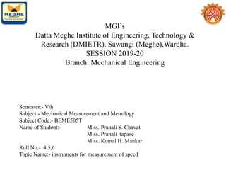 MGI’s
Datta Meghe Institute of Engineering, Technology &
Research (DMIETR), Sawangi (Meghe),Wardha.
SESSION 2019-20
Branch: Mechanical Engineering
Semester:- Vth
Subject:- Mechanical Measurement and Metrology
Subject Code:- BEME505T
Name of Student:- Miss. Pranali S. Chavat
Miss. Pranali tapase
Miss. Komal H. Mankar
Roll No.- 4,5,6
Topic Name:- instruments for measurement of speed
 