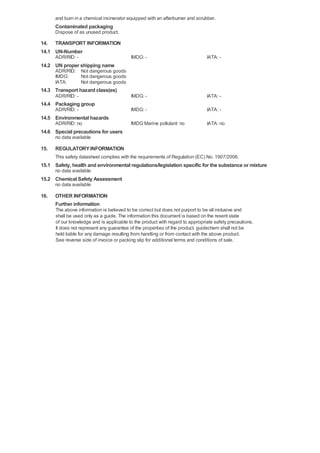 and burn in a chemical incinerator equipped with an afterburner and scrubber.
      Contaminated packaging
      Dispose of as unused product.

14. TRANSPORT INFORMATION
14.1 UN-Number
      ADR/RID: -                          IMDG: -                              IATA: -
14.2 UN proper shipping name
      ADR/RID: Not dangerous goods
      IMDG:    Not dangerous goods
      IATA:    Not dangerous goods
14.3 Transport hazard class(es)
      ADR/RID: -                          IMDG: -                              IATA: -
14.4 Packaging group
      ADR/RID: -                          IMDG: -                              IATA: -
14.5 Environmental hazards
      ADR/RID: no                         IMDG Marine pollutant: no            IATA: no
14.6 Special precautions for users
      no data available

15.   REGULATORY INFORMATION
      This safety datasheet complies with the requirements of Regulation (EC) No. 1907/2006.
15.1 Safety, health and environmental regulations/legislation specific for the substance or mixture
      no data available
15.2 Chemical Safety Assessment
      no data available

16.   OTHER INFORMATION
      Further information
      The above information is believed to be correct but does not purport to be all inclusive and
      shall be used only as a guide. The information this document is based on the resent state
      of our knowledge and is applicable to the product with regard to appropriate safety precautions.
      It does not represent any guarantee of the properties of the product. guidechem shall not be
      held liable for any damage resulting from handling or from contact with the above product.
      See reverse side of invoice or packing slip for additional terms and conditions of sale.
 