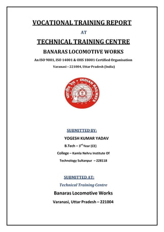 VOCATIONAL TRAINING REPORT
AT
TECHNICAL TRAINING CENTRE
BANARAS LOCOMOTIVE WORKS
An ISO 9001, ISO 14001 & OHS 18001 Certified Organisation
Varanasi – 221004, Uttar Pradesh (India)
SUBMITTED BY:
YOGESH KUMAR YADAV
B.Tech – 3rd
Year (CE)
College – Kamla Nehru Institute Of
Technology Sultanpur – 228118
SUBMITTED AT:
Technical Training Centre
Banaras Locomotive Works
Varanasi, Uttar Pradesh – 221004
 