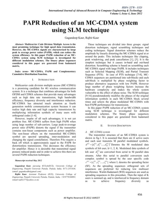 ISSN: 2278 – 1323
                                        International Journal of Advanced Research in Computer Engineering & Technology
                                                                                            Volume 1, Issue 4, June 2012


            PAPR Reduction of an MC-CDMA system
                    using SLM technique
                                                          Gagandeep Kaur, Rajbir Kaur

   Abstract- Multicarrier Code Division Multiple Access is the                  These techniques are divided into three groups: signal
most promising technique for high speed data transmission.                   distortion techniques, signal scrambling techniques and
However, the MC-CDMA signals are characterized by large                      coding techniques. Signal distortion schemes reduce the
peak to average power ratios (PAPR), which can reduce the                    amplitude by linearly distorting the MC-CDMA signal at or
system efficiency. In this paper PAPR reduction of an MC-
CDMA system using SLM technique is investigated for
                                                                             around the peaks. This includes techniques like clipping,
different modulation schemes. The binary phase sequences                     peak windowing, and peak cancellation [1], [5]. It is the
considered in this paper are generated from hadamard                         simplest technique but it causes in-band and out-band
matrix.                                                                      distortion. Scrambling scheme is based on scrambling each
                                                                             MC-CDMA signal with large PAPR. It includes techniques
  Index terms- MC-CDMA, PAPR and Complementary                               such as Selected Mapping (SLM), and Partial Transmit
Cumulative Distribution Function.                                            Sequence (PTS). In case of PTS technique [7-8], MC-
                                                                             CDMA sequences are partitioned into sub-blocks and each
                      I.     INTRODUCTION                                    sub-block is multiplied by phase weighting factor to
                                                                             produce alternative sequences with low PAPR. However
   Multicarrier code division multiple access (MC-CDMA)
                                                                             large number of phase weighting factors increase the
is a promising candidate for 4G wireless communication
                                                                             hardware complexity and makes the whole system
system. It is a technique that combines advantages for both
                                                                             vulnerable to the effect of phase noise. The SLM technique
OFDM and CDMA schemes that provide many advantages
                                                                             [9-16] pseudorandomly modifies the phases of the original
such as high data rate transmission, high bandwidth
                                                                             information symbols in each MC-CDMA block several
efficiency, frequency diversity and interference reduction.
                                                                             times and selects the phase modulated MC-CDMA with
MC-CDMA has attracted much attention as fourth
                                                                             best PAPR performance for transmission.
generation mobile communication system because it can
                                                                                In this paper PAPR reduction of an MC-CDMA system
realize high data rate and high capacity transmission by
                                                                             using SLM technique is investigated for different
multiplexing information symbols of many users with
                                                                             modulation schemes. The binary phase sequences
orthogonal codes [1-4].
                                                                             considered in this paper are generated from hadamard
   However, inspite of all such advantages, it is not yet
                                                                             matrix.
problem free. MC-CDMA suffers from high PAPR when
using large number of sub-carriers. Large peak-to-average                                      II.     SYSTEM DESCRIPTION
power ratio (PAPR) distorts the signal if the transmitter
contains non-linear components such as power amplifier.                      A. MC-CDMA system
The non-linear effects on the transmitted MC-CDMA                                  The transmitter structure of an MC-CDMA system is
symbol are spectral spreading, inter-modulation and                          shown in fig.1. It is assumed that there are K active users
changing the signal constellation. Therefore PAs require a                   and each user transmits M parallel modulated symbols.
back off which is approximately equal to the PAPR for
distortionless transmission. This decreases the efficiency                    d ( k )  [d1( k ) , d 2k ) ,..., d M ) ]T Denotes the M modulated data
                                                                                                      (           (k


for amplifier. Hence it is desirable that transmitted signal                 symbols of kth user, k=1, 2, K. Modulated data symbols of
possess reduced peaks and in order to achieve this there are                 kth user d mk ) are converted from serial to M parallel data
                                                                                                  (

several PAPR reduction techniques.                                           streams. After this serial to parallel conversion each
                                                                             complex symbol is spread by the user specific code
  Manuscript received May 2012
                                                                              c( k )  [c1 k ) , c2k ) ,..., cLk ) ] where L denotes the spreading factor
                                                                                          (         (           (


   Gagandeep Kaur, pursuing M.Tech(ECE), University College of               (SF). As the spreading sequences orthogonal sets of
Engineering, Punjabi University Patiala, Patiala, India, 0171-2551636,       sequences are preferred for reducing low multiuser
(email: gaganksodhi@gmail.com)                                               interference. Walsh-Hadamard (WH) sequences are used as
   Rajbir Kaur, Assistant Professor (ECE), University College of             spreading sequences in this procedure. Then the input of K
Engineering, Punjabi University Patiala, Patiala, India, +919779160093,
                                                                             users is summed up, and is interleaved in frequency domain
(email:rajbir277@yahoo.co.in)
                                                                             as          to              achieve            frequency    diversity     as




                                                                                                                                           456
                                                         All Rights Reserved © 2012 IJARCET
 