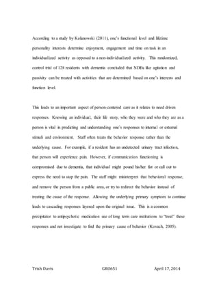 Trish Davis GRO651 April 17, 2014
According to a study by Kolanowski (2011), one’s functional level and lifetime
personality interests determine enjoyment, engagement and time on task in an
individualized activity as opposed to a non-individualized activity. This randomized,
control trial of 128 residents with dementia concluded that NDBs like agitation and
passivity can be treated with activities that are determined based on one’s interests and
function level.
This leads to an important aspect of person-centered care as it relates to need driven
responses. Knowing an individual, their life story, who they were and who they are as a
person is vital in predicting and understanding one’s responses to internal or external
stimuli and environment. Staff often treats the behavior response rather than the
underlying cause. For example, if a resident has an undetected urinary tract infection,
that person will experience pain. However, if communication functioning is
compromised due to dementia, that individual might pound his/her fist or call out to
express the need to stop the pain. The staff might misinterpret that behavioral response,
and remove the person from a public area, or try to redirect the behavior instead of
treating the cause of the response. Allowing the underlying primary symptom to continue
leads to cascading responses layered upon the original issue. This is a common
precipitator to antipsychotic medication use of long term care institutions to “treat” these
responses and not investigate to find the primary cause of behavior (Kovach, 2005).
 