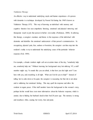 Trish Davis GRO651 April 17, 2014
Validation Therapy
An effective way to understand underlying needs and human experiences of a person
with dementia is a technique developed by Naomi Feil during the 1960’s known as
Validation Therapy (VT). This way of knowing an individual with memory and
cognitive function loss uses empathetic listening, emotional and physical mirroring and
therapeutic touch to join that person in his/her own reality (Parkinson, 2008). In utilizing
this therapy, a caregiver examines and listens to the responses of the individual with
dementia and identifies the emotional undercurrent of that person’s communication. In
recognizing physical pain, fear, sadness or boredom, the caregiver can then step into the
resident’s reality to try to understand the underlying cause of the particular behavior
response (Feil, 1989).
For example, a female resident might call out at certain times of the day, “somebody help
me, somebody help me.” Without knowing her background story but utilizing VT, a staff
member might say, “it sounds like you are afraid, is that how you feel right now? I am
here with you, and everything is all right. What can I do for you to help?” Instead of
telling her to calm down or be quiet, the caregiver is reassuring her that she is not alone
and is validating her emotional feeling. This may quell the response and allow the
resident to regain peace. If the staff member knew the background to this woman’s story,
perhaps he/she would have even more information about the behavior response, which is
anxiety due to finding her husband dead in their bed 20 years ago. The memory is strong
and resurfaces often, causing her worry, fear and panic.
 